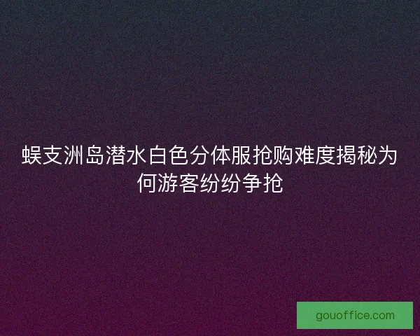 蜈支洲岛潜水白色分体服抢购难度揭秘为何游客纷纷争抢