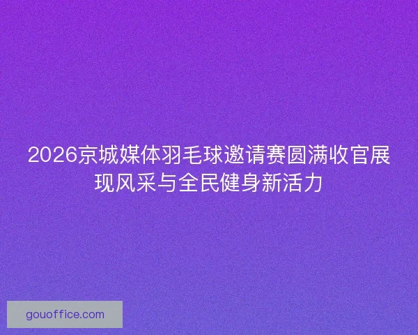 2026京城媒体羽毛球邀请赛圆满收官展现风采与全民健身新活力