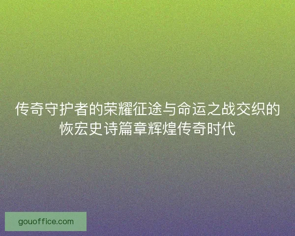 传奇守护者的荣耀征途与命运之战交织的恢宏史诗篇章辉煌传奇时代
