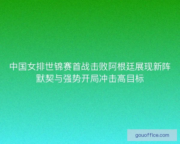 中国女排世锦赛首战击败阿根廷展现新阵默契与强势开局冲击高目标
