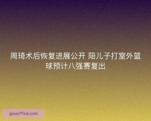 周琦术后恢复进展公开 陪儿子打室外篮球预计八强赛复出 周琦术后恢复进展公开 陪儿子打室外篮球预计八强赛复出