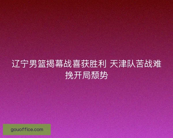 辽宁男篮揭幕战喜获胜利 天津队苦战难挽开局颓势 辽宁男篮揭幕战喜获胜利 天津队苦战难挽开局颓势