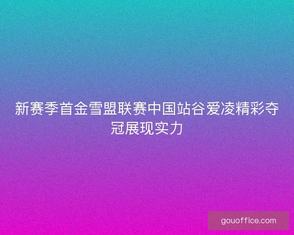 新赛季首金雪盟联赛中国站谷爱凌精彩夺冠展现实力