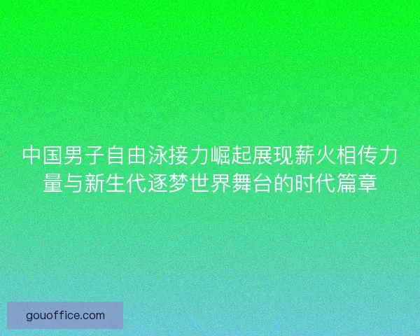 中国男子自由泳接力崛起展现薪火相传力量与新生代逐梦世界舞台的时代篇章